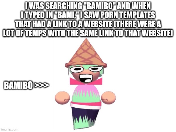 Please remove these temps | I WAS SEARCHING "BAMIBO" AND WHEN I TYPED IN "BAMI," I SAW PORN TEMPLATES THAT HAD A LINK TO A WEBSITE (THERE WERE A LOT OF TEMPS WITH THE SAME LINK TO THAT WEBSITE); BAMIBO >>> | made w/ Imgflip meme maker