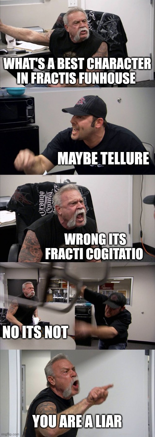 Funnier fracti funhouse meme | WHAT'S A BEST CHARACTER IN FRACTIS FUNHOUSE; MAYBE TELLURE; WRONG ITS FRACTI COGITATIO; NO ITS NOT; YOU ARE A LIAR | image tagged in memes,american chopper argument | made w/ Imgflip meme maker