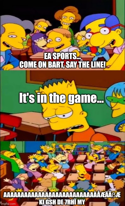 say the line bart! simpsons | EA SPORTS...
COME ON BART, SAY THE LINE! It's in the game... AAAAAAAAAAAAAAAAAAAAAAAAAAÀÅÆĀÃẞÆ KI GSH DE 7RHĪ MY | image tagged in say the line bart simpsons | made w/ Imgflip meme maker