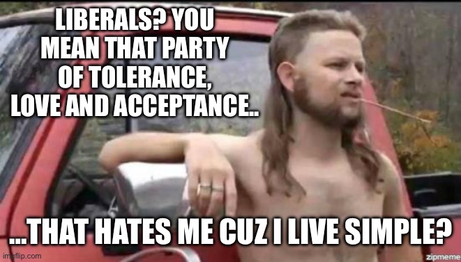 Country folks will survive | LIBERALS? YOU MEAN THAT PARTY OF TOLERANCE, LOVE AND ACCEPTANCE.. …THAT HATES ME CUZ I LIVE SIMPLE? | image tagged in almost politically correct redneck,acceptance,tolerance,liberal,lies,make america great again | made w/ Imgflip meme maker