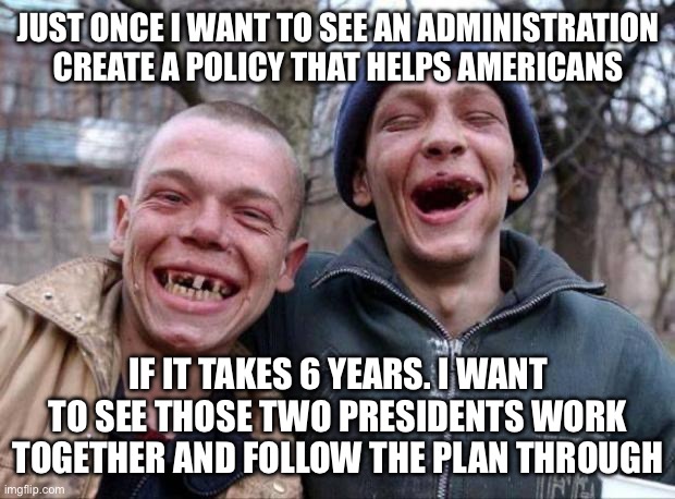 Americans unite…damet! | JUST ONCE I WANT TO SEE AN ADMINISTRATION CREATE A POLICY THAT HELPS AMERICANS; IF IT TAKES 6 YEARS. I WANT TO SEE THOSE TWO PRESIDENTS WORK TOGETHER AND FOLLOW THE PLAN THROUGH | image tagged in no teeth,americans,united,together,ape together strong,make america great again | made w/ Imgflip meme maker