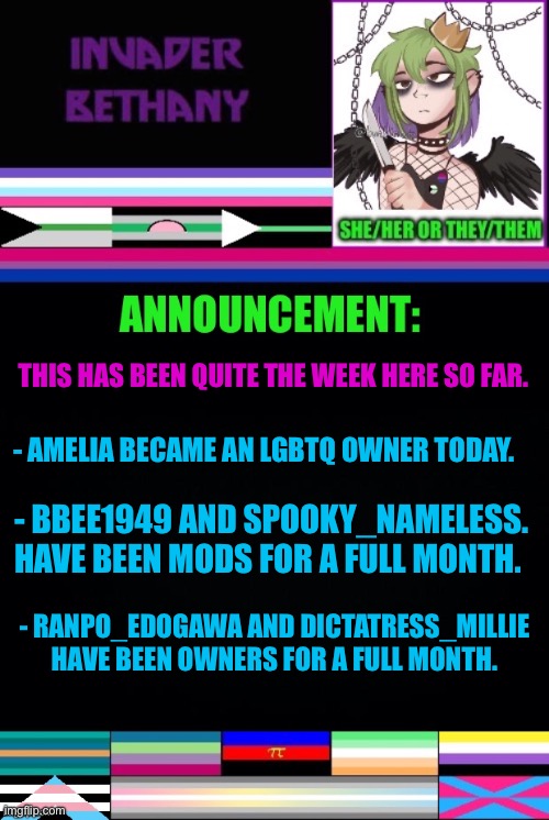 Update: a new owner, and some congrats to other owners & mods | THIS HAS BEEN QUITE THE WEEK HERE SO FAR. - AMELIA BECAME AN LGBTQ OWNER TODAY. - BBEE1949 AND SPOOKY_NAMELESS. HAVE BEEN MODS FOR A FULL MONTH. - RANPO_EDOGAWA AND DICTATRESS_MILLIE HAVE BEEN OWNERS FOR A FULL MONTH. | image tagged in announcement,update,lgbtq,mods,imgflip mods,owner | made w/ Imgflip meme maker