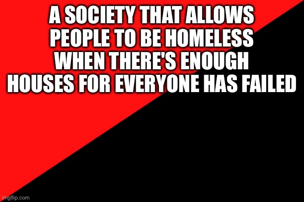 that's it | A SOCIETY THAT ALLOWS PEOPLE TO BE HOMELESS WHEN THERE'S ENOUGH HOUSES FOR EVERYONE HAS FAILED | image tagged in ancom flag,capitalism | made w/ Imgflip meme maker