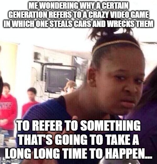 Seriously, guys... WHY? | ME WONDERING WHY A CERTAIN GENERATION REFERS TO A CRAZY VIDEO GAME IN WHICH ONE STEALS CARS AND WRECKS THEM; TO REFER TO SOMETHING THAT'S GOING TO TAKE A LONG LONG TIME TO HAPPEN... | image tagged in memes,gta 5,gta 6,grand theft auto,gen z,social media | made w/ Imgflip meme maker