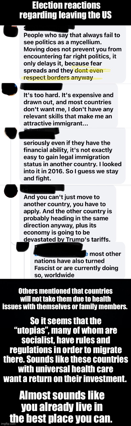 Just an observation | Election reactions regarding leaving the US; Others mentioned that countries will not take them due to health issues with themselves or family members. So it seems that the “utopias”, many of whom are socialist, have rules and regulations in order to migrate there. Sounds like these countries with universal health care want a return on their investment. Almost sounds like you already live in the best place you can. | image tagged in black background,politics lol,irony,funny memes | made w/ Imgflip meme maker