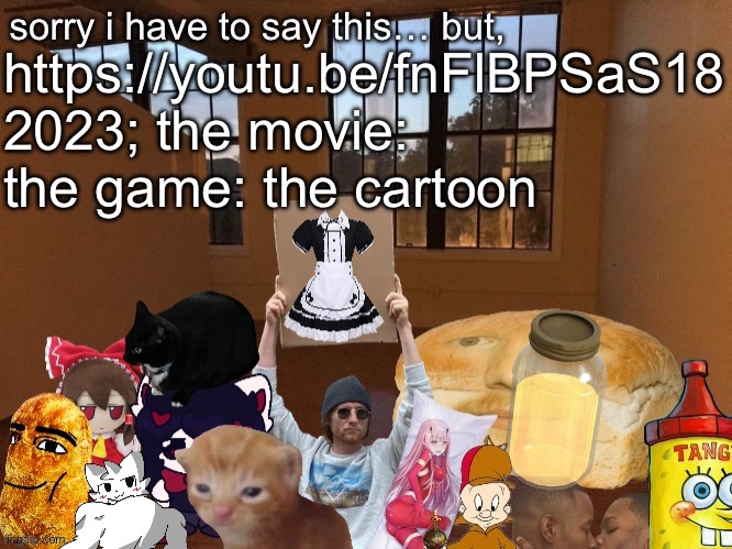 https://youtu.be/fnFlBPSaS18 | https://youtu.be/fnFlBPSaS18
2023; the movie: the game: the cartoon | image tagged in breadm announcement temp v4 | made w/ Imgflip meme maker