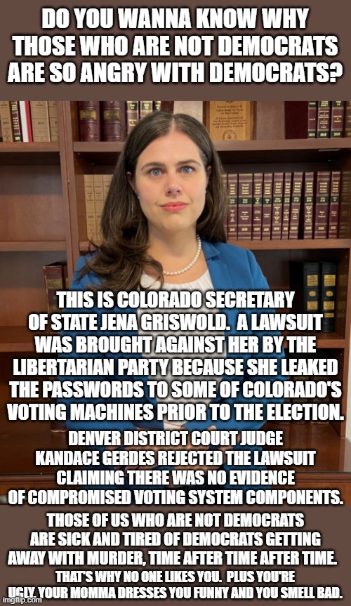 If Democrats could just stop being  corrupt then life would be better for all of us. | DO YOU WANNA KNOW WHY THOSE WHO ARE NOT DEMOCRATS ARE SO ANGRY WITH DEMOCRATS? THIS IS COLORADO SECRETARY OF STATE JENA GRISWOLD.  A LAWSUIT WAS BROUGHT AGAINST HER BY THE LIBERTARIAN PARTY BECAUSE SHE LEAKED THE PASSWORDS TO SOME OF COLORADO'S VOTING MACHINES PRIOR TO THE ELECTION. DENVER DISTRICT COURT JUDGE KANDACE GERDES REJECTED THE LAWSUIT CLAIMING THERE WAS NO EVIDENCE OF COMPROMISED VOTING SYSTEM COMPONENTS. THOSE OF US WHO ARE NOT DEMOCRATS ARE SICK AND TIRED OF DEMOCRATS GETTING AWAY WITH MURDER, TIME AFTER TIME AFTER TIME. THAT'S WHY NO ONE LIKES YOU.  PLUS YOU'RE UGLY, YOUR MOMMA DRESSES YOU FUNNY AND YOU SMELL BAD. | image tagged in jena griswold,kandace gerdes,corrupt politicians | made w/ Imgflip meme maker