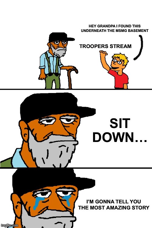 God, it’s so nostalgic. Makes a grown person cry ;-; | HEY GRANDPA I FOUND THIS UNDERNEATH THE MSMG BASEMENT; TROOPERS STREAM; SIT DOWN…; I’M GONNA TELL YOU THE MOST AMAZING STORY | image tagged in i'm going to tell you a great story | made w/ Imgflip meme maker