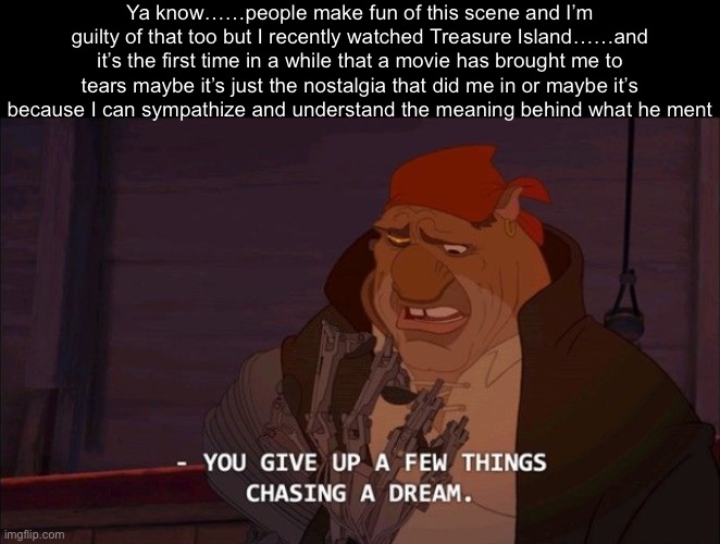 It’s been getting me thinking is marine biology or herpetology worth it…. | Ya know……people make fun of this scene and I’m guilty of that too but I recently watched Treasure Island……and it’s the first time in a while that a movie has brought me to tears maybe it’s just the nostalgia that did me in or maybe it’s because I can sympathize and understand the meaning behind what he ment | made w/ Imgflip meme maker