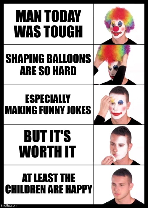 so wholesome | MAN TODAY WAS TOUGH; SHAPING BALLOONS ARE SO HARD; ESPECIALLY MAKING FUNNY JOKES; BUT IT'S WORTH IT; AT LEAST THE CHILDREN ARE HAPPY | image tagged in clown applying makeup reversed - 5 faces,wholesome,fun,i'm about to cry | made w/ Imgflip meme maker