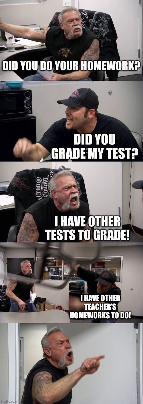 American Chopper Argument | DID YOU DO YOUR HOMEWORK? DID YOU GRADE MY TEST? I HAVE OTHER TESTS TO GRADE! I HAVE OTHER TEACHER’S HOMEWORKS TO DO! | image tagged in memes,american chopper argument,funny memes,relatable memes,smart | made w/ Imgflip meme maker