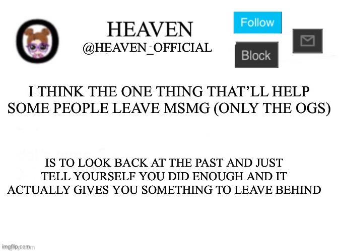 It’s easier to actually leave the site that way | I THINK THE ONE THING THAT’LL HELP SOME PEOPLE LEAVE MSMG (ONLY THE OGS); IS TO LOOK BACK AT THE PAST AND JUST TELL YOURSELF YOU DID ENOUGH AND IT ACTUALLY GIVES YOU SOMETHING TO LEAVE BEHIND | image tagged in heaven s template | made w/ Imgflip meme maker