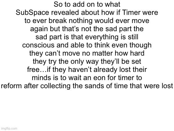 So to add on to what SubSpace revealed about how if Timer were to ever break nothing would ever move again but that’s not the sad part the sad part is that everything is still conscious and able to think even though they can’t move no matter how hard they try the only way they’ll be set free…if they haven’t already lost their minds is to wait an eon for timer to reform after collecting the sands of time that were lost | made w/ Imgflip meme maker