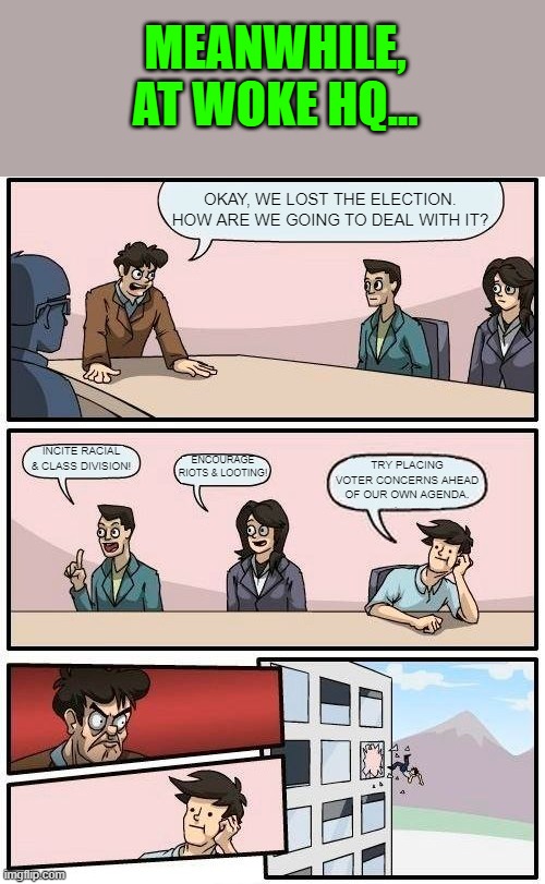 Boardroom Meeting Suggestion | MEANWHILE, AT WOKE HQ... OKAY, WE LOST THE ELECTION. HOW ARE WE GOING TO DEAL WITH IT? TRY PLACING VOTER CONCERNS AHEAD OF OUR OWN AGENDA. INCITE RACIAL & CLASS DIVISION! ENCOURAGE RIOTS & LOOTING! | image tagged in memes,boardroom meeting suggestion | made w/ Imgflip meme maker