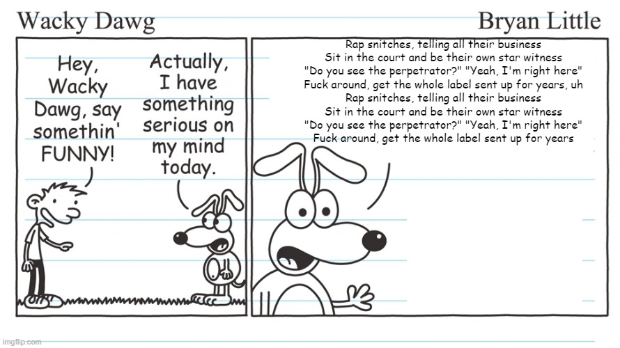 wacky dawg | Rap snitches, telling all their business
Sit in the court and be their own star witness
"Do you see the perpetrator?" "Yeah, I'm right here"
Fuck around, get the whole label sent up for years, uh
Rap snitches, telling all their business
Sit in the court and be their own star witness
"Do you see the perpetrator?" "Yeah, I'm right here"
Fuck around, get the whole label sent up for years | image tagged in wacky dawg | made w/ Imgflip meme maker