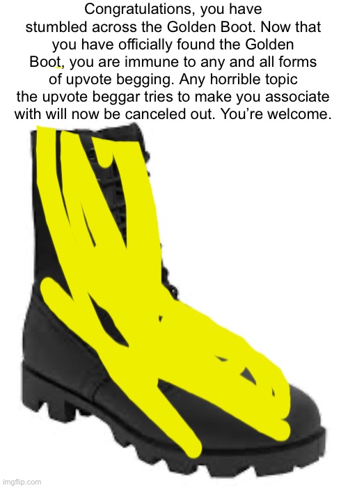 I noticed that upvote begging has become a serious problem in the community, so I decided to step in and help. | Congratulations, you have stumbled across the Golden Boot. Now that you have officially found the Golden Boot, you are immune to any and all forms of upvote begging. Any horrible topic the upvote beggar tries to make you associate with will now be canceled out. You’re welcome. | image tagged in memes,funny,funny memes,upvotes,upvote begging,fun | made w/ Imgflip meme maker