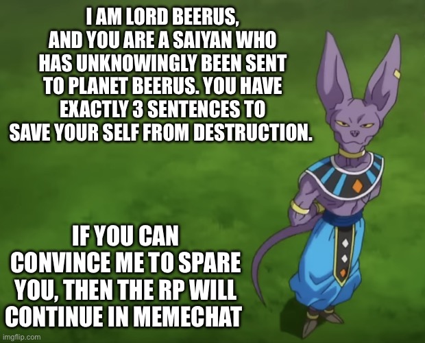 i dont often do roleplays but i figured "why not" (art by akira toriyama, beerus is obviously not my oc, unfortunately) | I AM LORD BEERUS, AND YOU ARE A SAIYAN WHO HAS UNKNOWINGLY BEEN SENT TO PLANET BEERUS. YOU HAVE EXACTLY 3 SENTENCES TO SAVE YOUR SELF FROM DESTRUCTION. IF YOU CAN CONVINCE ME TO SPARE YOU, THEN THE RP WILL CONTINUE IN MEMECHAT | image tagged in beerus,dragon ball z,roleplaying | made w/ Imgflip meme maker