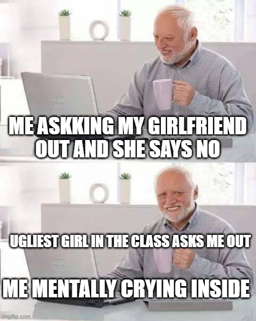 Hide the Pain Harold | ME ASKKING MY GIRLFRIEND OUT AND SHE SAYS NO; UGLIEST GIRL IN THE CLASS ASKS ME OUT; ME MENTALLY CRYING INSIDE | image tagged in memes,hide the pain harold | made w/ Imgflip meme maker