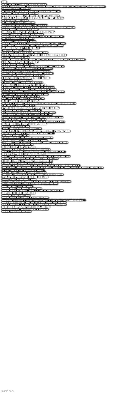 BESIDES MALE AND FEMALE, THERE ARE 72 OTHER GENDERS, WHICH INCLUDE THE FOLLOWING:

AGENDER: A PERSON WHO DOES NOT IDENTIFY THEMSELVES WITH OR EXPERIENCE ANY GENDER. AGENDER PEOPLE ARE ALSO CALLED NULL-GENDER, GENDERLESS, GENDERVOID, OR NEUTRAL GENDER.
ABIMEGENDER: ASSOCIATED WITH BEING PROFOUND, DEEP, AND INFINITE. THE TERM ABIMEGENDER MAY BE USED ALONE OR IN COMBINATION WITH OTHER GENDERS.
ADAMAS GENDER: A GENDER THAT IS INDEFINABLE OR INDOMITABLE. PEOPLE IDENTIFYING WITH THIS GENDER REFUSE TO BE CATEGORIZED IN ANY PARTICULAR GENDER IDENTITY.
AEROGENDER: ALSO CALLED EVAISGENDER, THIS GENDER IDENTITY CHANGES ACCORDING TO ONE’S SURROUNDINGS.
AESTHETIGENDER: ALSO CALLED AESTHETGENDER, IT IS A TYPE OF GENDER IDENTITY DERIVED FROM AESTHETICS.
AFFECTUGENDER: THIS IS BASED ON THE PERSON’S MOOD SWINGS OR FLUCTUATIONS.
AGENDERFLUX: A PERSON WITH THIS GENDER IDENTITY IS MOSTLY AGENDER WITH BRIEF SHIFTS OF BELONGING TO OTHER GENDER TYPES.
ALEXIGENDER: THE PERSON HAS A FLUID GENDER IDENTITY BETWEEN MORE THAN ONE TYPE OF GENDER ALTHOUGH THEY CANNOT NAME THE GENDERS THEY FEEL FLUID IN.
ALIUSGENDER: THIS GENDER IDENTITY STANDS APART FROM EXISTING SOCIAL GENDER CONSTRUCTS. IT MEANS HAVING A STRONG SPECIFIC GENDER IDENTITY THAT IS NEITHER MALE NOR FEMALE.
AMAREGENDER: HAVING A GENDER IDENTITY THAT CHANGES DEPENDING ON THE PERSON ONE IS EMOTIONALLY ATTACHED TO.
AMBIGENDER: HAVING TWO SPECIFIC GENDER IDENTITIES SIMULTANEOUSLY WITHOUT ANY FLUIDITY OR FLUCTUATIONS.
AMBONEC: THE PERSON IDENTIFIES THEMSELVES AS BOTH MAN AND WOMAN AND YET DOES NOT BELONG TO EITHER.
AMICAGENDER: A GENDER-FLUID IDENTITY WHERE A PERSON CHANGES THEIR GENDER DEPENDING ON THE FRIENDS THEY HAVE.
ANDROGYNE: A PERSON FEELS A COMBINATION OF FEMININE AND MASCULINE GENDERS.
ANESIGENDER: THE PERSON FEELS CLOSE TO A SPECIFIC TYPE OF GENDER DESPITE BEING MORE COMFORTABLE IN CLOSELY IDENTIFYING THEMSELVES WITH ANOTHER GENDER.
ANGENITAL: THE PERSON DESIRES TO BE WITHOUT ANY PRIMARY SEXUAL CHARACTERISTICS ALTHOUGH THEY DO NOT IDENTIFY THEMSELVES AS GENDERLESS.
ANOGENDER: THE GENDER IDENTITY FADES IN AND OUT IN INTENSITY BUT ALWAYS COMES BACK TO THE SAME GENDERED FEELING.
ANONGENDER: THE PERSON HAS A GENDER IDENTITY BUT DOES NOT LABEL IT OR WOULD PREFER TO NOT HAVE A LABEL.
ANTEGENDER: A PROTEAN GENDER THAT CAN BE ANYTHING BUT IS FORMLESS AND MOTIONLESS.
ANXIEGENDER: THIS GENDER IDENTITY HAS ANXIETY AS ITS PROMINENT CHARACTERISTIC.
APAGENDER: THE PERSON HAS APATHY OR A LACK OF FEELINGS TOWARD ONE'S GENDER IDENTITY.
APCONSUGENDER: IT MEANS KNOWING WHAT ARE NOT THE CHARACTERISTICS OF GENDER BUT NOT KNOWING WHAT ARE ITS CHARACTERISTICS. THUS, A PERSON HIDES ITS PRIMARY CHARACTERISTICS FROM THE INDIVIDUAL.
ASTERGENDER: THE PERSON HAS A BRIGHT AND CELESTIAL GENDER IDENTITY.
ASTRAL GENDER: HAVING A GENDER IDENTITY THAT FEELS TO BE RELATED TO SPACE.
AUTIGENDER: HAVING A GENDER IDENTITY THAT FEELS TO BE CLOSELY RELATED TO BEING AUTISTIC.
AUTOGENDER: HAVING A GENDER EXPERIENCE THAT IS DEEPLY CONNECTED AND PERSONAL TO ONESELF.
AXIGENDER: A GENDER IDENTITY THAT IS BETWEEN THE TWO EXTREMES OF AGENDER AND ANY OTHER TYPE OF GENDER. BOTH THE GENDERS ARE EXPERIENCED ONE AT A TIME WITHOUT ANY OVERLAPPING. THE TWO GENDERS ARE DESCRIBED AS ON THE OPPOSITE ENDS OF AN AXIS.
BIGENDER: HAVING TWO GENDER IDENTITIES AT THE SAME OR DIFFERENT TIMES.
BIOGENDER: HAVING A GENDER THAT IS CLOSELY RELATED TO NATURE.
BLURGENDER: ALSO CALLED GENDER FUSS, BLURGENDER MEANS HAVING MORE THAN ONE GENDER IDENTITIES THAT BLUR INTO EACH OTHER SO THAT NO PARTICULAR TYPE OF GENDER IDENTITY IS CLEAR.
BOYFLUX: THE PERSON IDENTIFIES THEMSELVES AS MALE, BUT THEY EXPERIENCE VARYING DEGREES OF MALE IDENTITY. THIS MAY RANGE FROM FEELING AGENDER TO COMPLETELY MALE.
BURSTGENDER: FREQUENT BURSTS OF INTENSE FEELINGS QUICKLY MOVE TO THE INITIAL CALM STAGE.
CAELGENDER: THIS GENDER IDENTITY SHARES THE QUALITIES OR AESTHETICS OF OUTER SPACE.
CASSGENDER: IT IS ASSOCIATED WITH THE FEELINGS OF CONSIDERING THE GENDER IRRELEVANT OR UNIMPORTANT.
CASSFLUX: THERE IS A FLUCTUATING INTENSITY OF IRRELEVANCE TOWARD GENDER.
CAVUSGENDER: THE PERSON FEELS CLOSE TO ONE GENDER WHEN DEPRESSED AND TO ANOTHER WHEN NOT DEPRESSED.
CENDGENDER: THE GENDER IDENTITY CHANGES FROM ONE GENDER TO ITS OPPOSITE.
CETEROGENDER: IT IS A NONBINARY GENDER WHERE THE PERSON HAS A SPECIFIC MASCULINE, FEMININE OR NEUTRAL FEELINGS.
CETEROFLUID: ALTHOUGH THE PERSON IS A CETEROGENDER, THEIR IDENTITY KEEPS FLUCTUATING BETWEEN DIFFERENT GENDERS.
CISGENDER: BEING CLOSELY RELATED TO THE GENDER ASSIGNED AT BIRTH DURING THE ENTIRE LIFE.
CLOUDGENDER: THE PERSON’S GENDER CANNOT BE COMPREHENDED OR UNDERSTOOD DUE TO DEPERSONALIZATION AND DEREALIZATION DISORDER.
COLLGENDER: VARIOUS GENDERS ARE PRESENT AT THE SAME TIME IN THE INDIVIDUAL.
COLORGENDER: IN THIS CATEGORY, COLORS ARE USED TO DESCRIBE GENDER, FOR EXAMPLE, PINK GENDER OR BLACK GENDER.
COMMOGENDER: THE PERSON KNOWS THAT THEY ARE NOT CISGENDER YET CONTINUES TO IDENTIFY AS ONE FOR A WHILE.
CONDIGENDER: THE PERSON FEELS THEIR GENDER ONLY UNDER SPECIFIC CIRCUMSTANCES.
DELICIAGENDER: ASSOCIATED WITH THE FEELING OF HAVING MULTIPLE GENDERS BUT PREFERRING ONE OVER THE OTHER.
DEMIFLUID: HAVING MULTIPLE GENDERS, SOME FLUID WHILE OTHERS ARE STATIC.
DEMIFLUX: A COMBINATION OF MULTIPLE GENDERS WITH SOME GENDERS STATIC, WHEREAS OTHERS FLUCTUATING IN INTENSITY.
DEMIGENDER: THE INDIVIDUAL HAS PARTIAL TRAITS OF ONE GENDER AND THE REST OF THE OTHER GENDER.
DOMGENDER: THE INDIVIDUAL HAS MULTIPLE GENDERS WITH ONE DOMINATING OVER THE REST.
DURAGENDER: HAVING MORE THAN ONE GENDER WITH ONE LASTING LONGER THAN THE OTHERS.
EGOGENDER: IT IS A PERSONAL TYPE OF GENDER IDENTIFIED BY THE INDIVIDUAL ALONE. IT IS BASED ON THE PERSON’S EXPERIENCE WITHIN THE SELF.
EPICENE: IT IS ASSOCIATED WITH A STRONG FEELING OF NOT BEING ABLE TO RELATE TO ANY OF THE TWO GENDERS OF THE BINARY GENDER OR BOTH OF THE BINARY GENDER CHARACTERISTICS.
ESSPIGENDER: THE INDIVIDUAL RELATES THEIR GENDER IDENTITY WITH SPIRITS.
EXGENDER: THE DENIAL TO IDENTIFY WITH ANY GENDER ON THE GENDER SPECTRUM.
EXISTIGENDER: THE PERSON’S GENDER IDENTITY EXISTS ONLY WHEN THEY MAKE CONSCIOUS EFFORTS TO REALIZE IT.
FEMFLUID: THE PERSON IS FLUID OR FLUCTUATING REGARDING THE FEMININE GENDERS.
FEMGENDER: A NONBINARY GENDER IDENTITY THAT IS FEMININE.
FLUIDFLUX: IT MEANS TO BE FLUID BETWEEN TWO OR MORE GENDERS WITH A FLUCTUATION IN THE INTENSITY OF THOSE GENDERS.
GEMIGENDER: THE PERSON HAS TWO GENDERS THAT ARE OPPOSITE YET THEY FLUX AND WORK TOGETHER.
GENDERBLANK: IT IS CLOSELY RELATED TO A BLANK SPACE.
GENDERFLOW: THE GENDER IDENTITY IS FLUID BETWEEN INFINITE FEELINGS.
GENDERFLUID: THE PERSON DOES NOT CONSISTENTLY ADHERE TO ONE FIXED GENDER AND MAY HAVE MANY GENDERS.
GENDERFUZZ: MORE THAN ONE GENDER IS BLURRED TOGETHER.
GENDERFLUX: THE GENDER FLUCTUATES IN INTENSITY.
GENDERPUCK: THE PERSON RESISTS TO FIT IN SOCIETAL NORMS CONCERNING GENDERS.
GENDERQUEER: THE INDIVIDUAL BLURS THE PRECONCEIVED BOUNDARIES OF GENDER IN RELATION TO THE GENDER BINARY OR HAVING JUST ONE GENDER TYPE.
GENDER WITCHED: THE PERSON IS INCLINED TOWARD THE NOTION OF HAVING ONE GENDER BUT DOES NOT KNOW WHICH.
GIRLFLUX: THE INDIVIDUAL IDENTIFIES THEMSELVES AS A FEMALE BUT WITH VARYING INTENSITIES OF FEMALE IDENTITIES.
HEALGENDER: A GENDER IDENTITY THAT GIVES THE PERSON PEACE, CALM, AND POSITIVITY.
MIRRORGENDER: CHANGING ONE'S GENDER TYPE BASED ON THE PEOPLE SURROUNDING.
OMNIGENDER: HAVING OR EXPERIENCING ALL GENDERS. | made w/ Imgflip meme maker