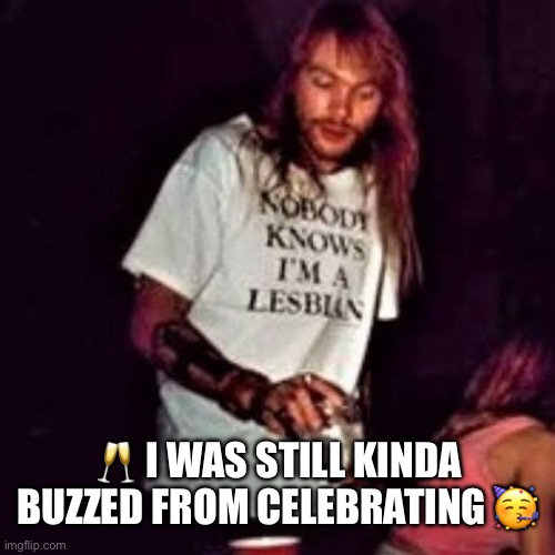 Lesbian Axl | ? I WAS STILL KINDA BUZZED FROM CELEBRATING ? | image tagged in lesbian axl | made w/ Imgflip meme maker