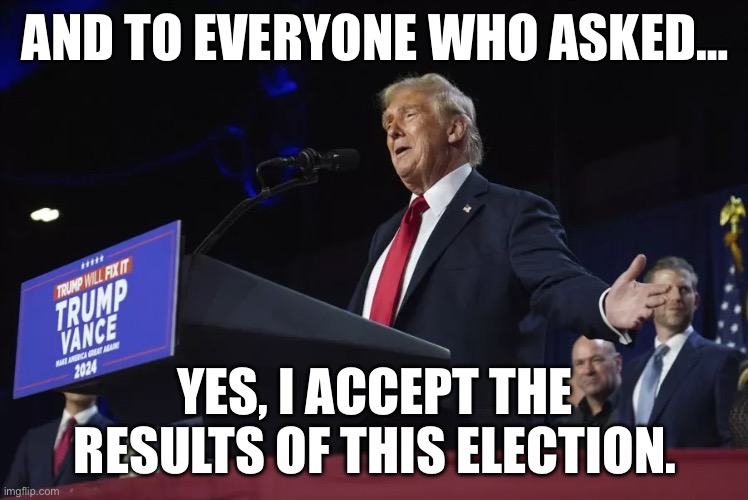 He said he would if it was fair…. It was and he does. | AND TO EVERYONE WHO ASKED…; YES, I ACCEPT THE RESULTS OF THIS ELECTION. | image tagged in donald trump,election 2024 | made w/ Imgflip meme maker