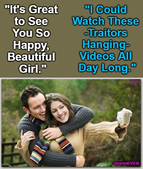 Hot Dates and Marathon Watches | "I Could 

Watch These 

-Traitors 

Hanging- 

Videos All 

Day Long."; "It's Great 

to See 

You So 

Happy, 

Beautiful 

Girl."; OzwinEVCG | image tagged in romantic couple,political humor,treason,crime and punishment,fair trials and fluffy pillows,country and world occupied | made w/ Imgflip meme maker