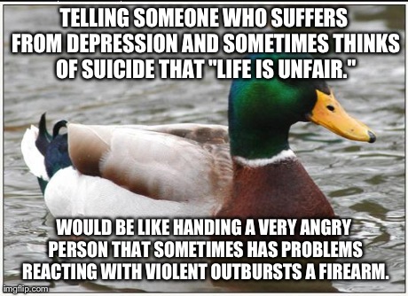 Saying That to Someone Never Helps | TELLING SOMEONE WHO SUFFERS FROM DEPRESSION AND SOMETIMES THINKS OF SUICIDE THAT "LIFE IS UNFAIR." WOULD BE LIKE HANDING A VERY ANGRY PERSON | image tagged in memes,actual advice mallard | made w/ Imgflip meme maker