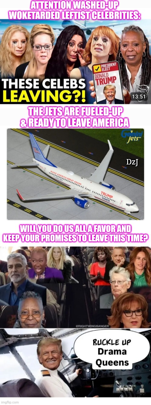 Will They Keep Their Promises? | ATTENTION WASHED-UP WOKETARDED LEFTIST CELEBRITIES:; THE JETS ARE FUELED-UP & READY TO LEAVE AMERICA; DzJ; WILL YOU DO US ALL A FAVOR AND KEEP YOUR PROMISES TO LEAVE THIS TIME? | image tagged in libtard,woke,moron,losers,leave,america | made w/ Imgflip meme maker