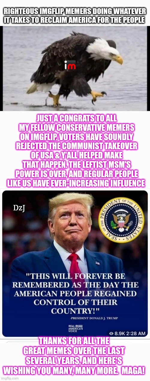 Thank You! (You know who you are) | RIGHTEOUS IMGFLIP MEMERS DOING WHATEVER IT TAKES TO RECLAIM AMERICA FOR THE PEOPLE; JUST A CONGRATS TO ALL MY FELLOW CONSERVATIVE MEMERS ON IMGFLIP. VOTERS HAVE SOUNDLY REJECTED THE COMMUNIST TAKEOVER OF USA & Y'ALL HELPED MAKE THAT HAPPEN. THE LEFTIST MSM'S POWER IS OVER, AND REGULAR PEOPLE LIKE US HAVE EVER-INCREASING INFLUENCE; DzJ; THANKS FOR ALL THE GREAT MEMES OVER THE LAST SEVERAL YEARS, AND HERE'S WISHING YOU MANY, MANY MORE.  MAGA! | image tagged in excellent,imgflip community,conservatives,winners,rule | made w/ Imgflip meme maker