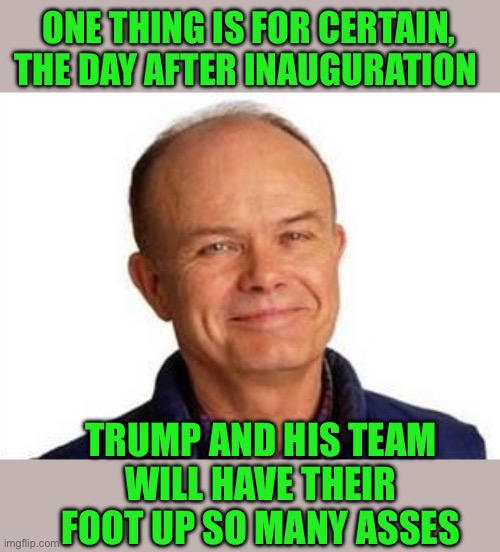 This should be a Guinness record | ONE THING IS FOR CERTAIN, THE DAY AFTER INAUGURATION; TRUMP AND HIS TEAM
WILL HAVE THEIR FOOT UP SO MANY ASSES | image tagged in smiling red forman,trump,foot up ass | made w/ Imgflip meme maker