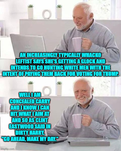 Go ahead leftist punks. | AN INCREASINGLY TYPICALLY WHACKO LEFTIST SAYS SHE'S GETTING A GLOCK AND INTENDS TO GO HUNTING WHITE MEN WITH THE INTENT OF PAYING THEM BACK FOR VOTING FOR TRUMP. WELL I AM CONCEALED CARRY AND I KNOW I CAN HIT WHAT I AIM AT AND SO AS CLINT EASTWOOD SAID IN DIRTY HARRY, "GO AHEAD, MAKE MY DAY." | image tagged in hide the pain harold | made w/ Imgflip meme maker