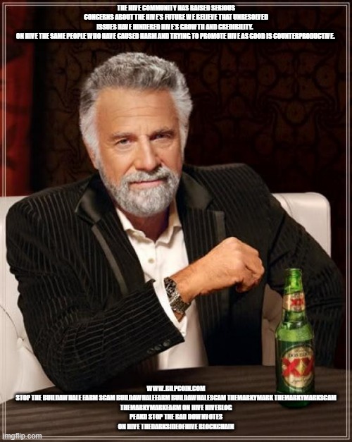 The Most Interesting Man In The World Meme | THE HIVE COMMUNITY HAS RAISED SERIOUS CONCERNS ABOUT THE HIVE'S FUTURE WE BELIEVE THAT UNRESOLVED ISSUES HAVE HINDERED HIVE'S GROWTH AND CREDIBILITY.  

ON HIVE THE SAME PEOPLE WHO HAVE CAUSED HARM AND TRYING TO PROMOTE HIVE AS GOOD IS COUNTERPRODUCTIVE. WWW.BILPCOIN.COM


STOP THE BUILDAWHALE FARM SCAM BUILDAWHALEFARM BUILDAWHALESCAM THEMARKYMARK THEMARKYMARKSCAM THEMARKYMARKFARM ON HIVE HIVEBLOG PEAKD STOP THE BAD DOWNVOTES ON HIVE THEDARKSIDEOFHIVE BLOCKCHAIN | image tagged in memes,the most interesting man in the world | made w/ Imgflip meme maker