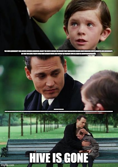 Finding Neverland Meme | THE HIVE COMMUNITY HAS RAISED SERIOUS CONCERNS ABOUT THE HIVE'S FUTURE WE BELIEVE THAT UNRESOLVED ISSUES HAVE HINDERED HIVE'S GROWTH AND CREDIBILITY.  

ON HIVE THE SAME PEOPLE WHO HAVE CAUSED HARM AND TRYING TO PROMOTE HIVE AS GOOD IS COUNTERPRODUCTIVE. WWW.BILPCOIN.COM


STOP THE BUILDAWHALE FARM SCAM BUILDAWHALEFARM BUILDAWHALESCAM THEMARKYMARK THEMARKYMARKSCAM THEMARKYMARKFARM ON HIVE HIVEBLOG PEAKD STOP THE BAD DOWNVOTES ON HIVE THEDARKSIDEOFHIVE BLOCKCHAIN; HIVE IS GONE | image tagged in memes,finding neverland | made w/ Imgflip meme maker