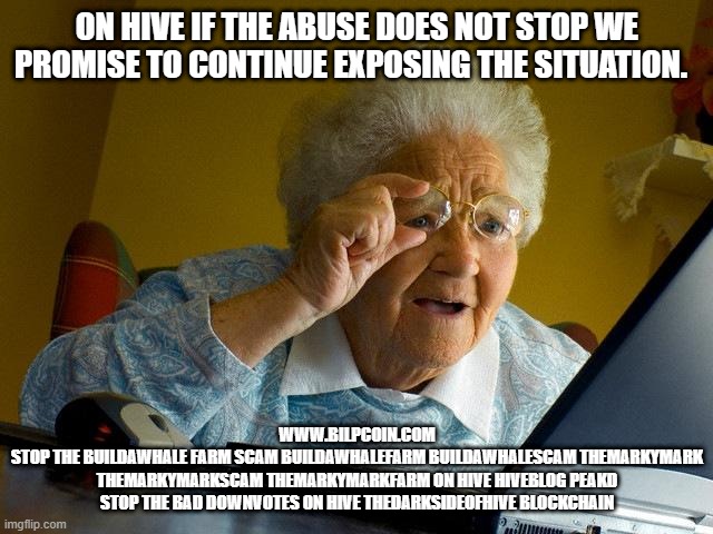 Grandma Finds The Internet Meme | ON HIVE IF THE ABUSE DOES NOT STOP WE PROMISE TO CONTINUE EXPOSING THE SITUATION. WWW.BILPCOIN.COM
STOP THE BUILDAWHALE FARM SCAM BUILDAWHALEFARM BUILDAWHALESCAM THEMARKYMARK THEMARKYMARKSCAM THEMARKYMARKFARM ON HIVE HIVEBLOG PEAKD STOP THE BAD DOWNVOTES ON HIVE THEDARKSIDEOFHIVE BLOCKCHAIN | image tagged in memes,grandma finds the internet | made w/ Imgflip meme maker