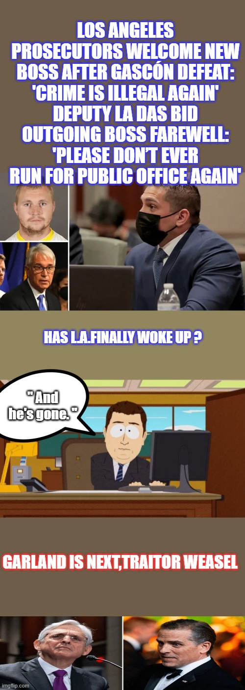 LOS ANGELES PROSECUTORS WELCOME NEW BOSS AFTER GASCÓN DEFEAT: 'CRIME IS ILLEGAL AGAIN'
DEPUTY LA DAS BID OUTGOING BOSS FAREWELL: 'PLEASE DON’T EVER RUN FOR PUBLIC OFFICE AGAIN'; HAS L.A.FINALLY WOKE UP ? " And he's gone. "; GARLAND IS NEXT,TRAITOR WEASEL | image tagged in memes,aaaaand its gone | made w/ Imgflip meme maker