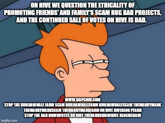 Futurama Fry Meme | ON HIVE WE QUESTION THE ETHICALITY OF PROMOTING FRIENDS' AND FAMILY'S SCAM RUG BAD PROJECTS, AND THE CONTINUED SALE OF VOTES ON HIVE IS BAD. WWW.BILPCOIN.COM
STOP THE BUILDAWHALE FARM SCAM BUILDAWHALEFARM BUILDAWHALESCAM THEMARKYMARK THEMARKYMARKSCAM THEMARKYMARKFARM ON HIVE HIVEBLOG PEAKD STOP THE BAD DOWNVOTES ON HIVE THEDARKSIDEOFHIVE BLOCKCHAIN | image tagged in memes,futurama fry | made w/ Imgflip meme maker