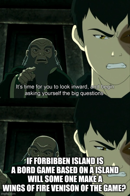 It's Time To Start Asking Yourself The Big Questions Meme | IF FORBIBBEN ISLAND IS A BORD GAME BASED ON A ISLAND WILL SOME ONE MAKE A WINGS OF FIRE VENISON OF THE GAME? | image tagged in it's time to start asking yourself the big questions meme | made w/ Imgflip meme maker