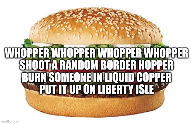 Brb, gotta record a thing rq | WHOPPER WHOPPER WHOPPER WHOPPER
SHOOT A RANDOM BORDER HOPPER
BURN SOMEONE IN LIQUID COPPER
PUT IT UP ON LIBERTY ISLE | image tagged in whopper | made w/ Imgflip meme maker