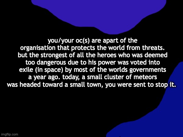 you/your oc(s) are apart of the organisation that protects the world from threats. but the strongest of all the heroes who was deemed too dangerous due to his power was voted into exile (in space) by most of the worlds governments a year ago. today, a small cluster of meteors was headed toward a small town, you were sent to stop it. | made w/ Imgflip meme maker