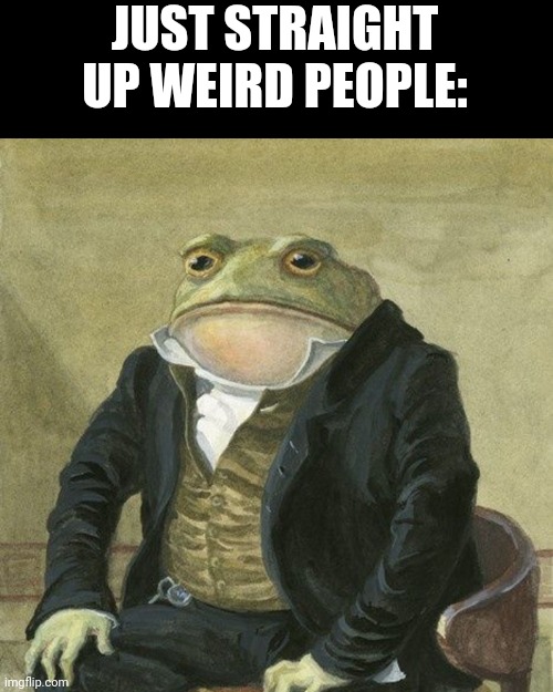 Gentlemen, it is with great pleasure to inform you that | JUST STRAIGHT UP WEIRD PEOPLE: | image tagged in gentlemen it is with great pleasure to inform you that | made w/ Imgflip meme maker