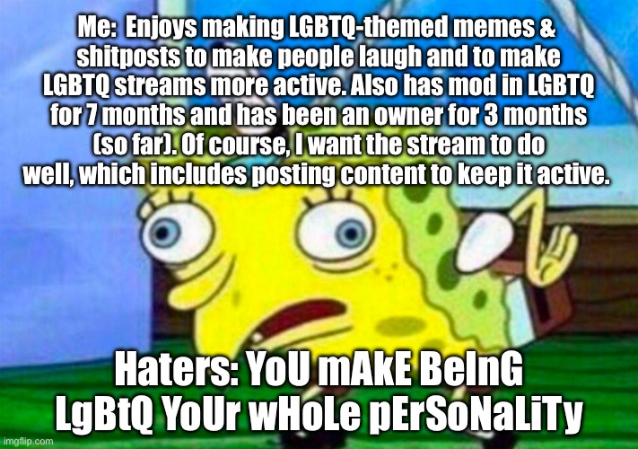 YoU mAkE BeInG LgBtQ YoUr wHoLe pErSoNaLiTy | Me:  Enjoys making LGBTQ-themed memes & 
shitposts to make people laugh and to make LGBTQ streams more active. Also has mod in LGBTQ for 7 months and has been an owner for 3 months (so far). Of course, I want the stream to do well, which includes posting content to keep it active. Haters: YoU mAkE BeInG LgBtQ YoUr wHoLe pErSoNaLiTy | image tagged in mocking spongebob,spongebob squarepants,spongebob,lgbtq,imgflip mods,memes | made w/ Imgflip meme maker