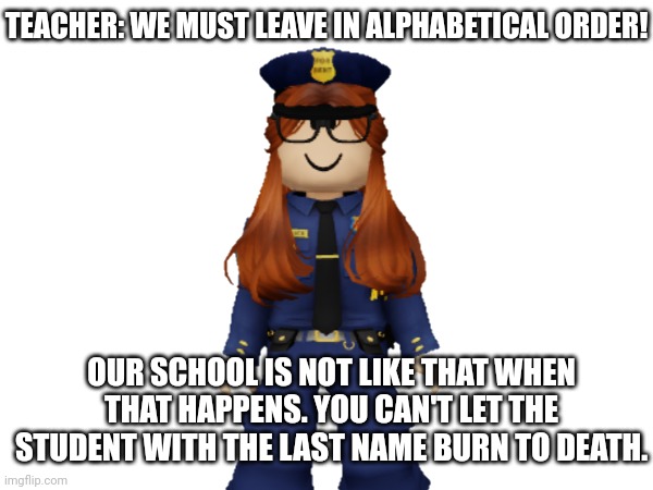 Mendelevian teachers are not like that. | TEACHER: WE MUST LEAVE IN ALPHABETICAL ORDER! OUR SCHOOL IS NOT LIKE THAT WHEN THAT HAPPENS. YOU CAN'T LET THE STUDENT WITH THE LAST NAME BURN TO DEATH. | image tagged in school,memes,cc | made w/ Imgflip meme maker