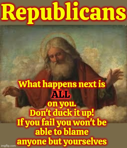 Don't Muck It Up! | Republicans; What happens next is
ALL
on you.
Don't duck it up!
If you fail you won't be able to blame anyone but yourselves; ALL | image tagged in god,republicans,don't mess it up,democrats,memes,we're not going anywhere | made w/ Imgflip meme maker