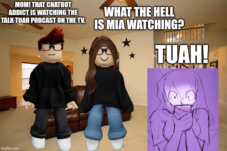 MC caught the 11 year old chatbot addict watching the Talk Tuah podcast and told his mom. | WHAT THE HELL IS MIA WATCHING? MOM! THAT CHATBOT ADDICT IS WATCHING THE TALK TUAH PODCAST ON THE TV. TUAH! | image tagged in mc,mom,chatbot,ai,talk tuah,hawk tuah | made w/ Imgflip meme maker