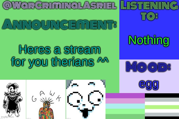 (Mods, pls don't take this down) | Nothing; Heres a stream for you therians ^^; egg | image tagged in warcriminalasriel's announcement temp by emma | made w/ Imgflip meme maker