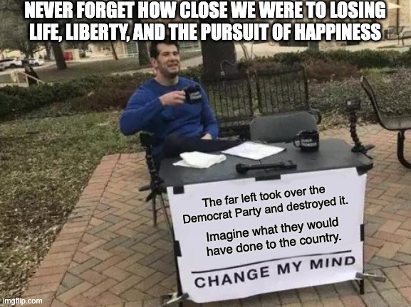 Change My Mind | NEVER FORGET HOW CLOSE WE WERE TO LOSING LIFE, LIBERTY, AND THE PURSUIT OF HAPPINESS; The far left took over the Democrat Party and destroyed it. Imagine what they would have done to the country. | image tagged in memes,change my mind | made w/ Imgflip meme maker