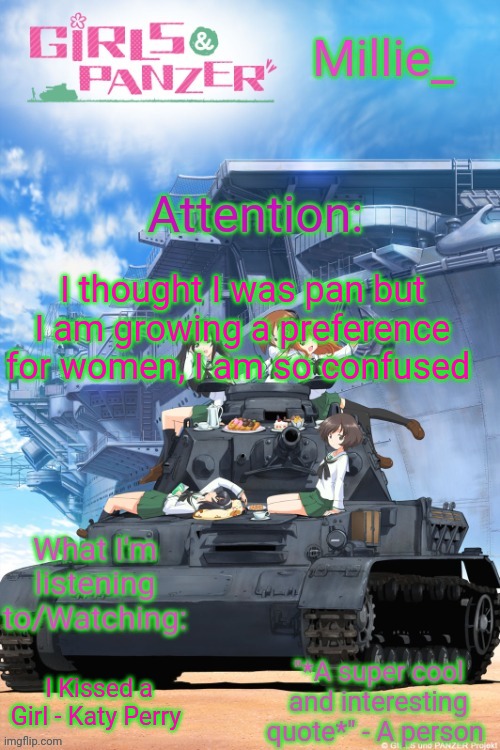 Millie's Girls und Panzer announcement template | I thought I was pan but I am growing a preference for women, I am so confused; I Kissed a Girl - Katy Perry | image tagged in millie's girls und panzer announcement template | made w/ Imgflip meme maker