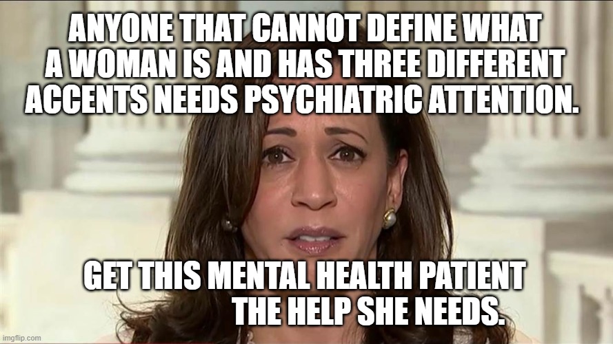 kamala harris | ANYONE THAT CANNOT DEFINE WHAT A WOMAN IS AND HAS THREE DIFFERENT ACCENTS NEEDS PSYCHIATRIC ATTENTION. GET THIS MENTAL HEALTH PATIENT                      THE HELP SHE NEEDS. | image tagged in kamala harris | made w/ Imgflip meme maker