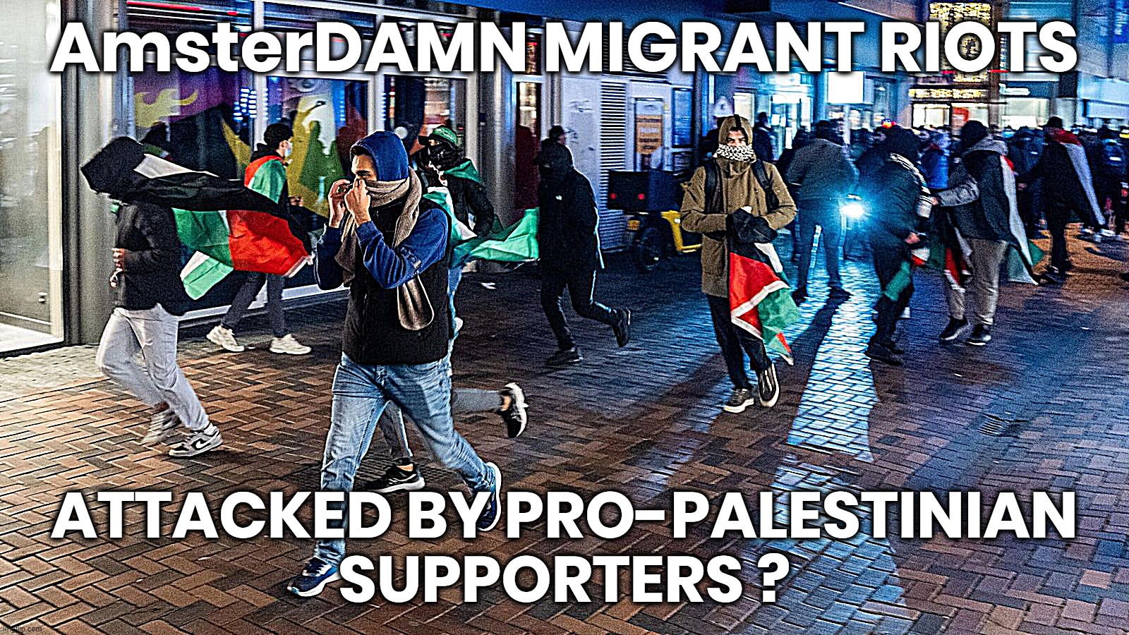 *DAMn MIGRANT ATTACK | AmsterDAMN MIGRANT RIOTS; ATTACKED BY PRO-PALESTINIAN
SUPPORTERS ? | image tagged in palestine,attacks,jews,amsterdam,riots,migrant | made w/ Imgflip meme maker