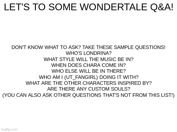 LET'S TO SOME WONDERTALE Q&A! DON'T KNOW WHAT TO ASK? TAKE THESE SAMPLE QUESTIONS!


WHO'S LONDRINA?
WHAT STYLE WILL THE MUSIC BE IN?
WHEN DOES CHARA COME IN?
WHO ELSE WILL BE IN THERE?
WHO AM I (UT_FANGIRL) DOING IT WITH?
WHAT ARE THE OTHER CHARACTERS INSPIRED BY?
ARE THERE ANY CUSTOM SOULS?
(YOU CAN ALSO ASK OTHER QUESTIONS THAT'S NOT FROM THIS LIST!) | made w/ Imgflip meme maker